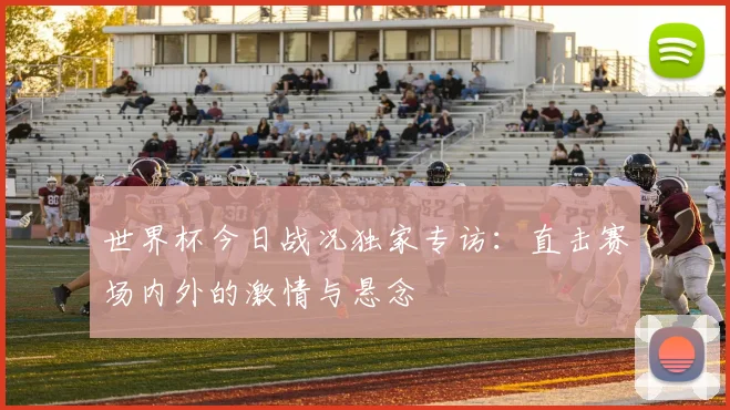 世界杯今日战况独家专访:直击赛场内外的激情与悬念