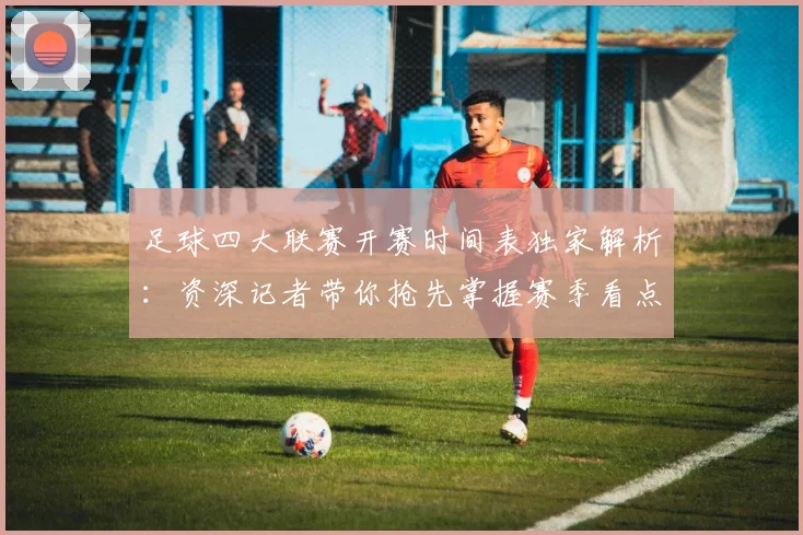 足球四大联赛开赛时间表独家解析：资深记者带你抢先掌握赛季看点