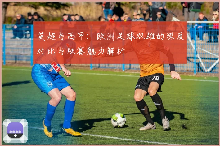 英超与西甲:欧洲足球双雄的深度对比与联赛魅力解析