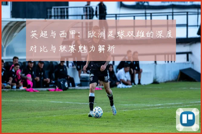 英超与西甲：欧洲足球双雄的深度对比与联赛魅力解析