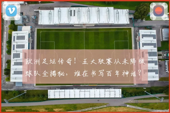欧洲足坛传奇！五大联赛从未降级球队全揭秘，谁在书写百年神话？