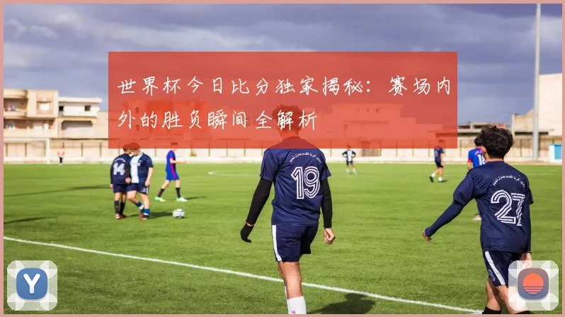 世界杯今日比分独家揭秘:赛场内外的胜负瞬间全解析