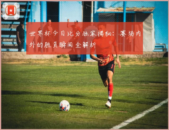 世界杯今日比分独家揭秘：赛场内外的胜负瞬间全解析
